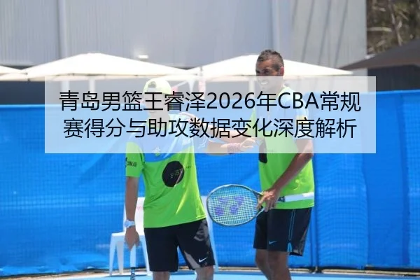 青岛男篮王睿泽2026年CBA常规赛得分与助攻数据变化深度解析