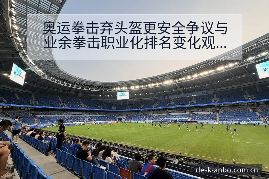 奥运拳击弃头盔更安全争议与业余拳击职业化排名变化观察 - 安博体育